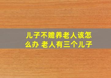 儿子不赡养老人该怎么办 老人有三个儿子